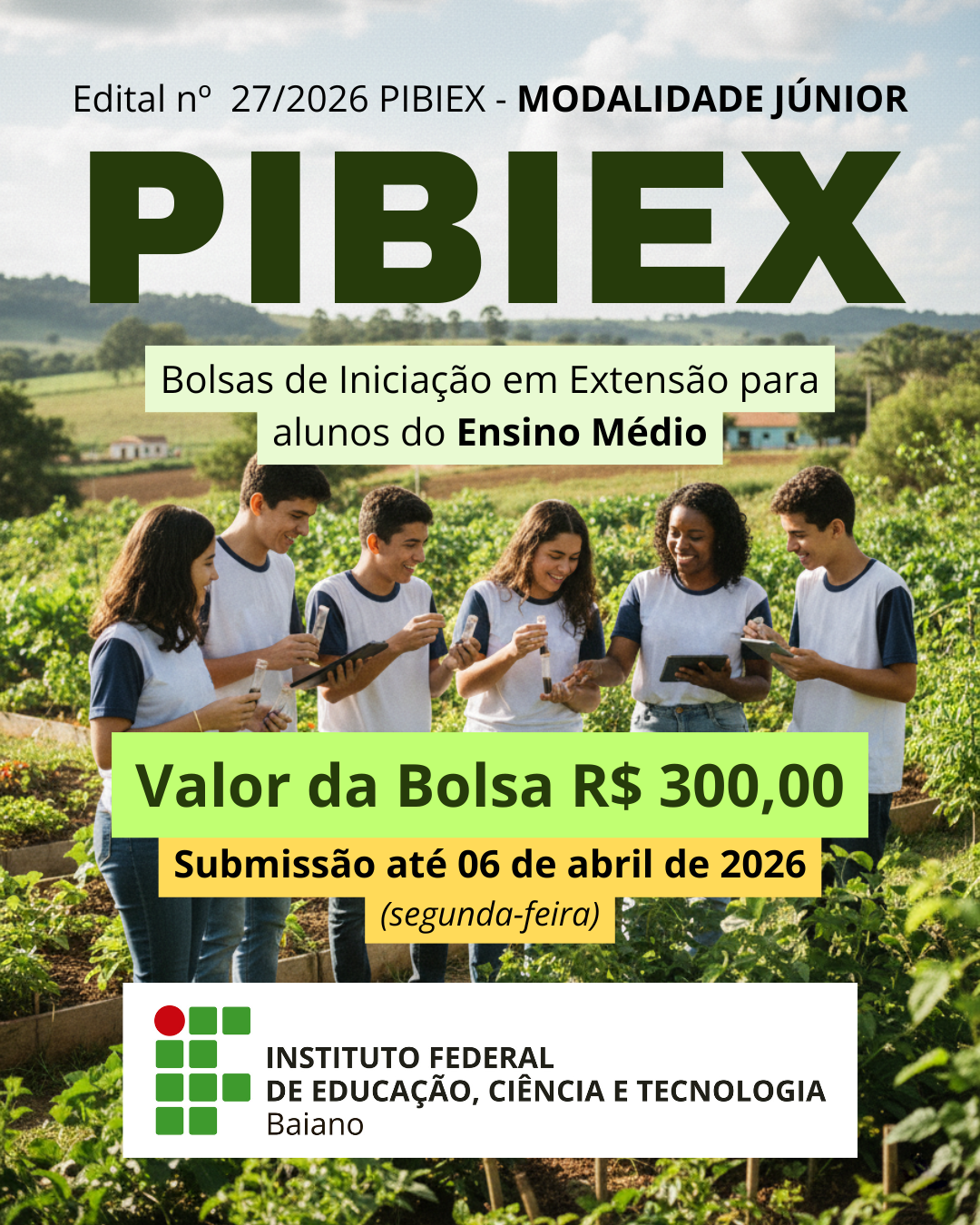 Card Pibiex Júnior:  #ParaTodosVerem Card de divulgação do Edital nº 27/2026 PIBIEX – Modalidade Júnior. Ao fundo, imagem de uma plantação em área rural durante o dia, com vegetação verde, pequenas construções ao longe e céu parcialmente nublado. Em primeiro plano, seis estudantes do Ensino Médio, usando camisetas brancas com mangas escuras (uniforme escolar), estão em meio à plantação. Eles sorriem e interagem enquanto seguram tablets e pequenos frascos transparentes, aparentando realizar atividade prática de campo. Na parte superior do card, está escrito: “Edital nº 27/2026 PIBIEX – Modalidade Júnior”. Logo abaixo, em destaque e letras grandes verdes, a palavra “PIBIEX”. Em uma faixa clara, lê-se: “Bolsas de Iniciação em Extensão para alunos do Ensino Médio”. Em destaque, em faixa verde, está o texto: “Valor da Bolsa R$ 300,00”.  Abaixo, em faixa amarela, consta: “Submissão até 06 de abril de 2026 (segunda-feira)”. Na parte inferior, sobre fundo branco, aparece a marca do Instituto Federal Baiano e o texto:
